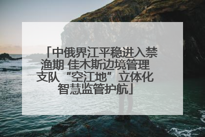 中俄界江平稳进入禁渔期 佳木斯边境管理支队“空江地”立体化智慧监管护航